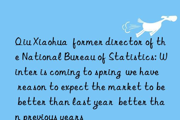 Qiu Xiaohua  former director of the National Bureau of Statistics: Winter is coming to spring  we have reason to expect the market to be better than last year  better than previous years