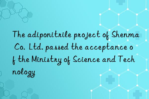 The adiponitrile project of Shenma Co.  Ltd. passed the acceptance of the Ministry of Science and Technology