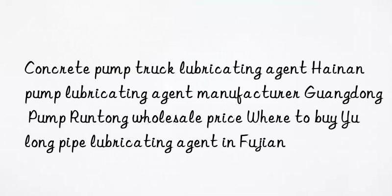 Concrete pump truck lubricating agent Hainan pump lubricating agent manufacturer Guangdong Pump Runtong wholesale price Where to buy Yulong pipe lubricating agent in Fujian