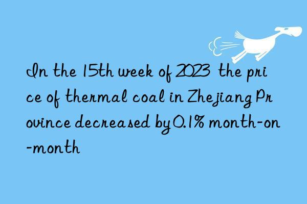 In the 15th week of 2023  the price of thermal coal in Zhejiang Province decreased by 0.1% month-on-month