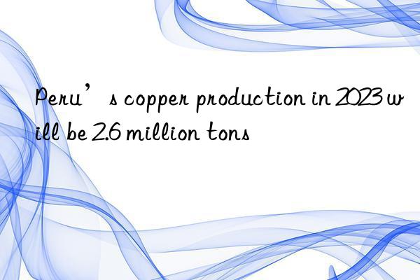 Peru’s copper production in 2023 will be 2.6 million tons