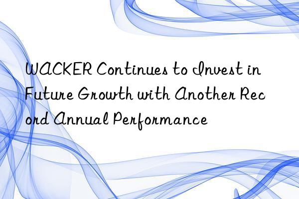 WACKER Continues to Invest in Future Growth with Another Record Annual Performance