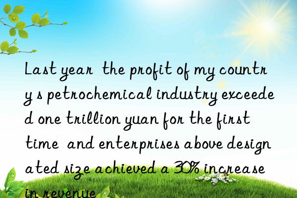 Last year  the profit of my country s petrochemical industry exceeded one trillion yuan for the first time  and enterprises above designated size achieved a 30% increase in revenue