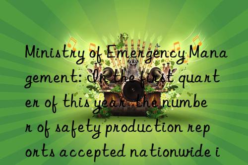 Ministry of Emergency Management: In the first quarter of this year  the number of safety production reports accepted nationwide increased by 25.1% year-on-year