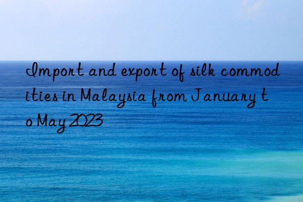 Import and export of silk commodities in Malaysia from January to May 2023