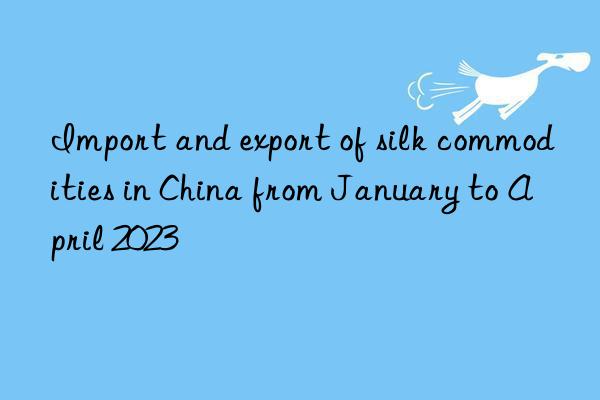 Import and export of silk commodities in China from January to April 2023