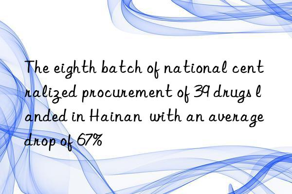 The eighth batch of national centralized procurement of 39 drugs landed in Hainan  with an average drop of 67%