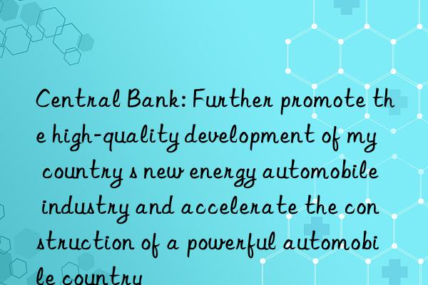 Central Bank: Further promote the high-quality development of my country s new energy automobile industry and accelerate the construction of a powerful automobile country