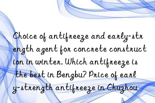 Choice of antifreeze and early-strength agent for concrete construction in winter. Which antifreeze is the best in Bengbu? Price of early-strength antifreeze in Chuzhou