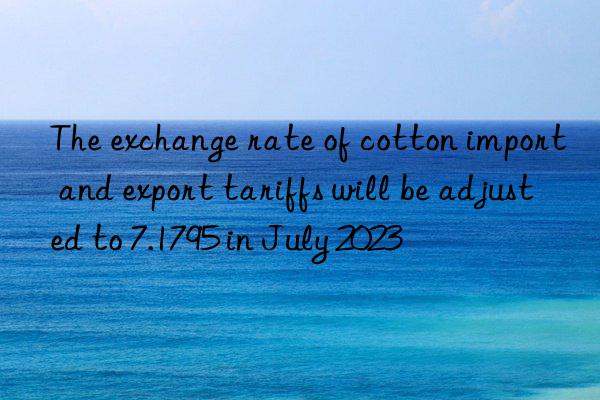 The exchange rate of cotton import and export tariffs will be adjusted to 7.1795 in July 2023