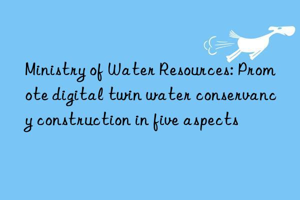 Ministry of Water Resources: Promote digital twin water conservancy construction in five aspects