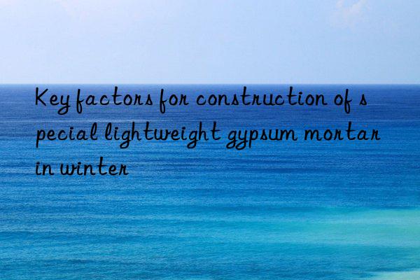 Key factors for construction of special lightweight gypsum mortar in winter