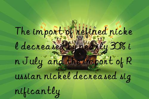 The import of refined nickel decreased by nearly 30% in July  and the import of Russian nickel decreased significantly