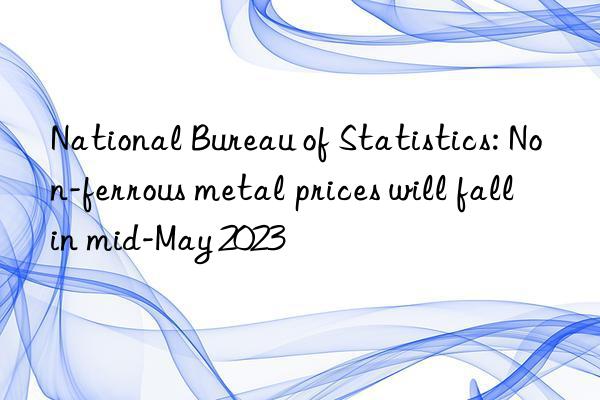 National Bureau of Statistics: Non-ferrous metal prices will fall in mid-May 2023