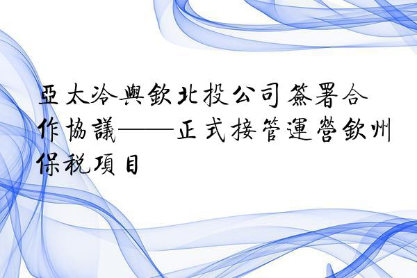 亚太冷与钦北投公司签署合作协议——正式接管运营钦州保税项目