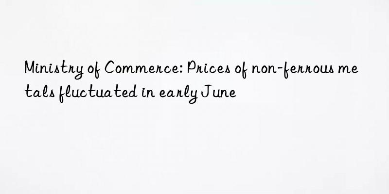 Ministry of Commerce: Prices of non-ferrous metals fluctuated in early June