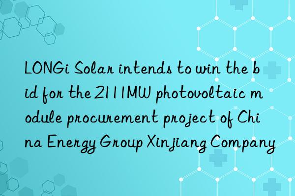 LONGi Solar intends to win the bid for the 2111MW photovoltaic module procurement project of China Energy Group Xinjiang Company