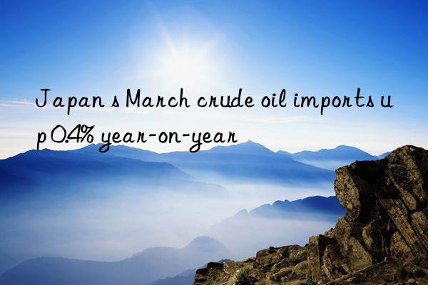 Japan s March crude oil imports up 0.4% year-on-year