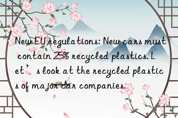 New EU regulations: New cars must contain 25% recycled plastics. Let’s look at the recycled plastics of major car companies.