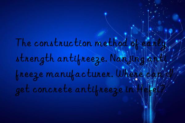 The construction method of early strength antifreeze. Nanjing antifreeze manufacturer. Where can I get concrete antifreeze in Hefei?