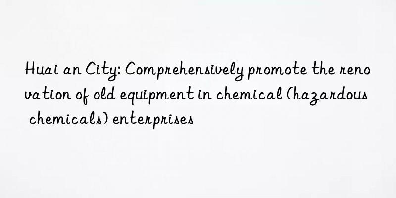 Huai an City: Comprehensively promote the renovation of old equipment in chemical (hazardous chemicals) enterprises