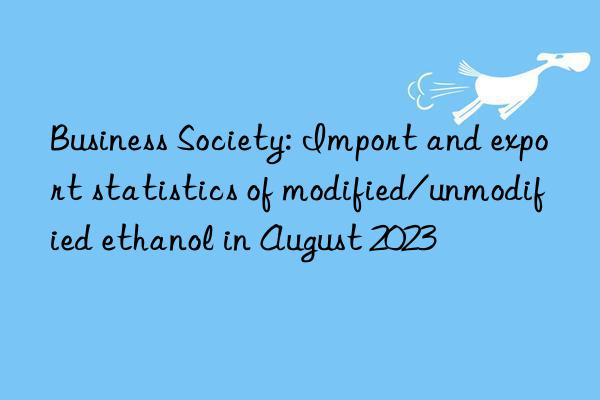 Business Society: Import and export statistics of modified/unmodified ethanol in August 2023