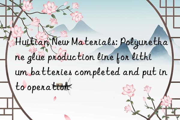 Huitian New Materials: Polyurethane glue production line for lithium batteries completed and put into operation