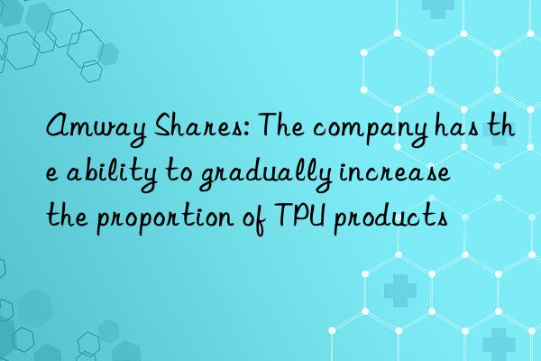 Amway Shares: The company has the ability to gradually increase the proportion of TPU products