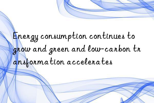 Energy consumption continues to grow and green and low-carbon transformation accelerates