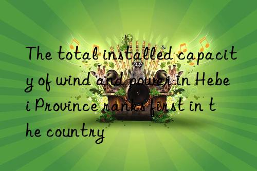 The total installed capacity of wind and power in Hebei Province ranks first in the country