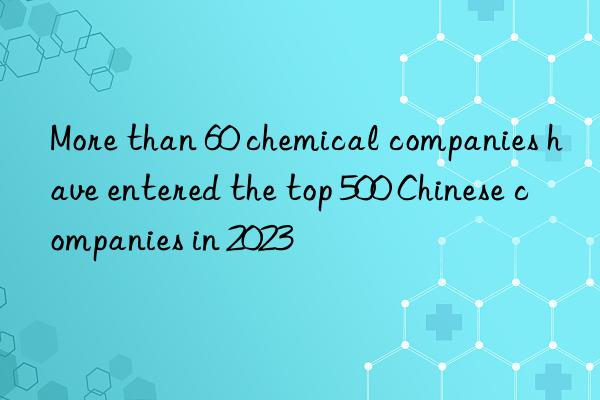 More than 60 chemical companies have entered the top 500 Chinese companies in 2023