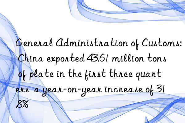 General Administration of Customs: China exported 43.61 million tons of plate in the first three quarters  a year-on-year increase of 31.8%