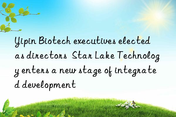 Yipin Biotech executives elected as directors  Star Lake Technology enters a new stage of integrated development