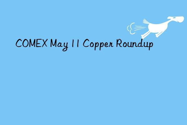 COMEX May 11 Copper Roundup