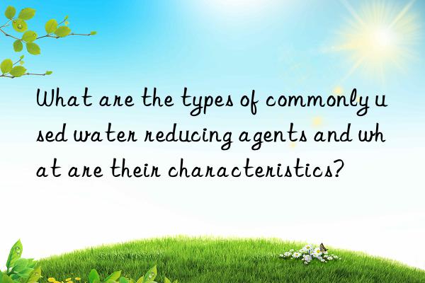 What are the types of commonly used water reducing agents and what are their characteristics?