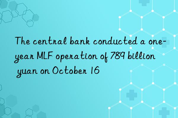 The central bank conducted a one-year MLF operation of 789 billion yuan on October 16