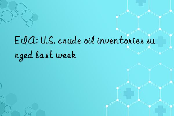 EIA: U.S. crude oil inventories surged last week