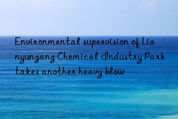 Environmental supervision of Lianyungang Chemical Industry Park takes another heavy blow