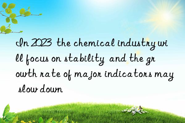 In 2023  the chemical industry will focus on stability  and the growth rate of major indicators may slow down