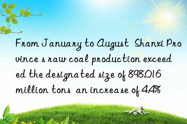 From January to August  Shanxi Province s raw coal production exceeded the designated size of 898.016 million tons  an increase of 4.4%