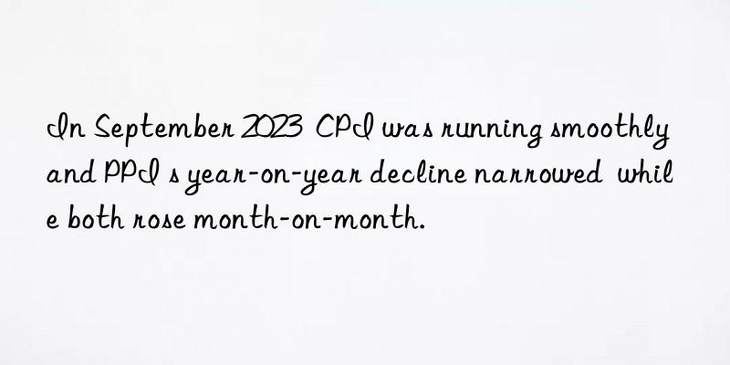 In September 2023  CPI was running smoothly  and PPI s year-on-year decline narrowed  while both rose month-on-month.