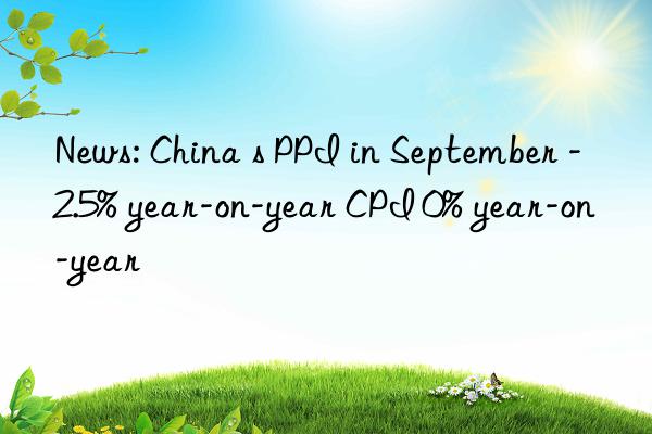 News: China s PPI in September -2.5% year-on-year CPI 0% year-on-year