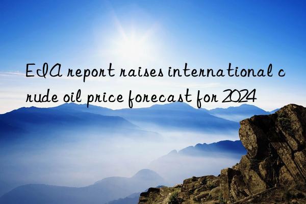 EIA report raises international crude oil price forecast for 2024