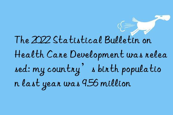 The 2022 Statistical Bulletin on Health Care Development was released: my country’s birth population last year was 9.56 million