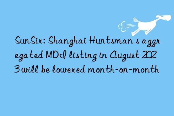 SunSir: Shanghai Huntsman s aggregated MDI listing in August 2023 will be lowered month-on-month