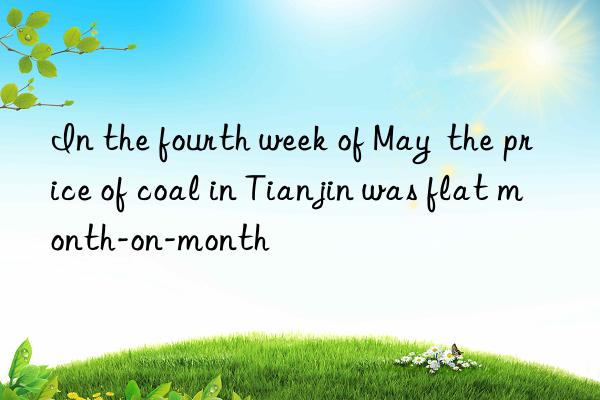 In the fourth week of May  the price of coal in Tianjin was flat month-on-month