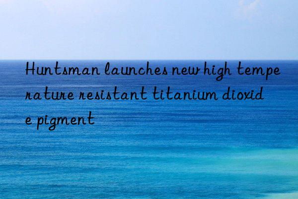 Huntsman launches new high temperature resistant titanium dioxide pigment