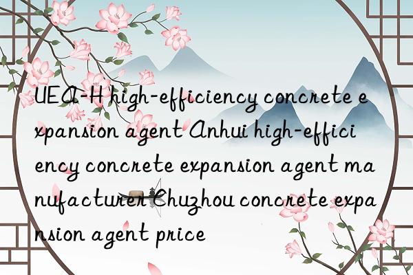 UEA-H high-efficiency concrete expansion agent Anhui high-efficiency concrete expansion agent manufacturer Chuzhou concrete expansion agent price