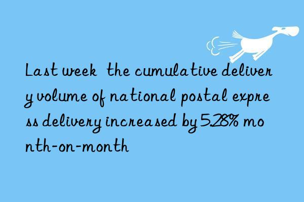 Last week  the cumulative delivery volume of national postal express delivery increased by 5.28% month-on-month