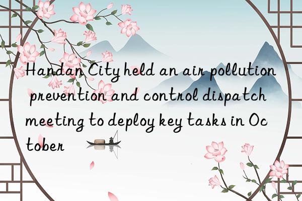 Handan City held an air pollution prevention and control dispatch meeting to deploy key tasks in October